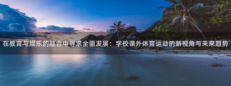 3377体育中国官方网站入口：在教育与娱乐的融合中寻求全面发展：学校课外体育运动的新视角与未来趋势
